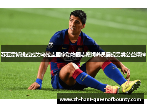 苏亚雷斯挑战成为乌拉圭国家动物园志愿饲养员展现另类公益精神