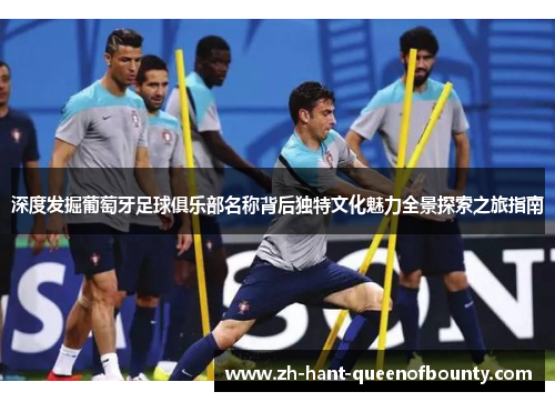 深度发掘葡萄牙足球俱乐部名称背后独特文化魅力全景探索之旅指南