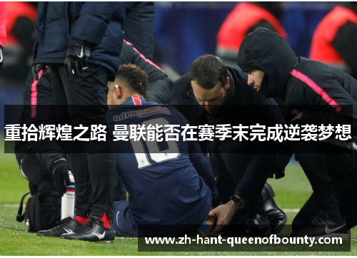 重拾辉煌之路 曼联能否在赛季末完成逆袭梦想