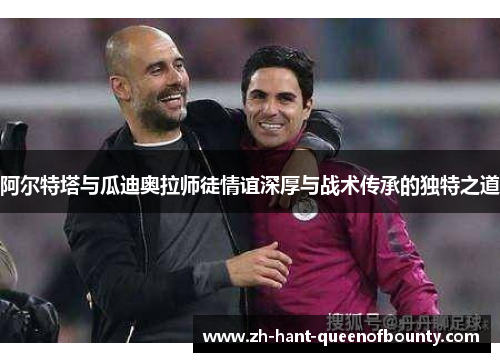 阿尔特塔与瓜迪奥拉师徒情谊深厚与战术传承的独特之道