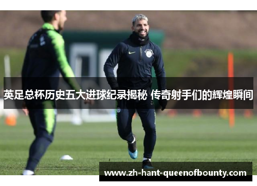 英足总杯历史五大进球纪录揭秘 传奇射手们的辉煌瞬间