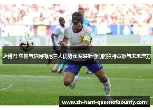 萨利巴 乌帕与楚阿梅尼三大优势深度解析他们的独特贡献与未来潜力