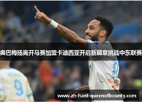 奥巴梅扬离开马赛加盟卡迪西亚开启新篇章挑战中东联赛