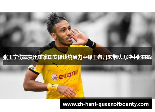 张玉宁伤愈复出重掌国安锋线统治力中锋王者归来带队再冲中超巅峰